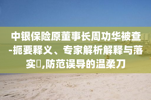 中銀保險原董事長周功華被查-扼要釋義、專家解析解釋與落實?,防范誤導的溫柔刀
