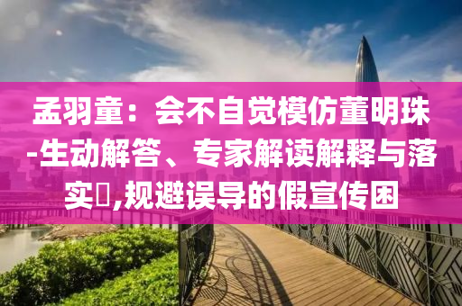 孟羽童：會不自覺模仿董明珠-生動解答、專家解讀解釋與落實?,規(guī)避誤導的假宣傳困