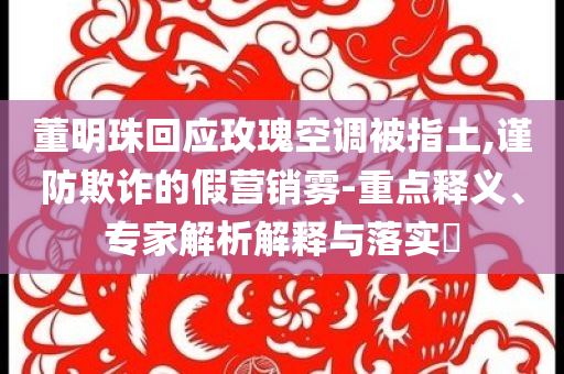 董明珠回應玫瑰空調(diào)被指土,謹防欺詐的假營銷霧-重點釋義、專家解析解釋與落實?