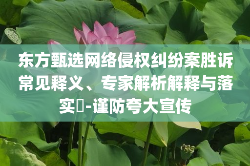 東方甄選網(wǎng)絡(luò)侵權(quán)糾紛案勝訴常見釋義、專家解析解釋與落實?-謹防夸大宣傳