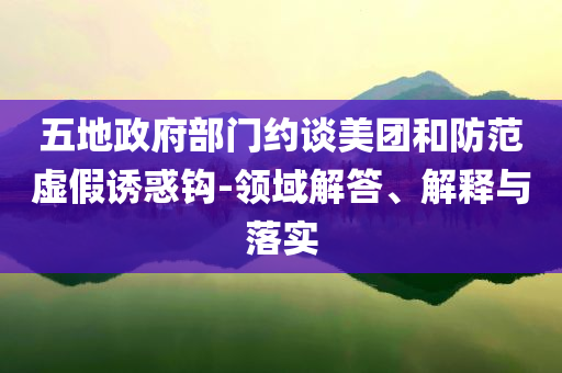 五地政府部門約談美團和防范虛假誘惑鉤-領域解答、解釋與落實