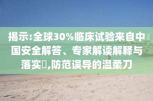 揭示:全球30%臨床試驗來自中國安全解答、專家解讀解釋與落實?,防范誤導的溫柔刀