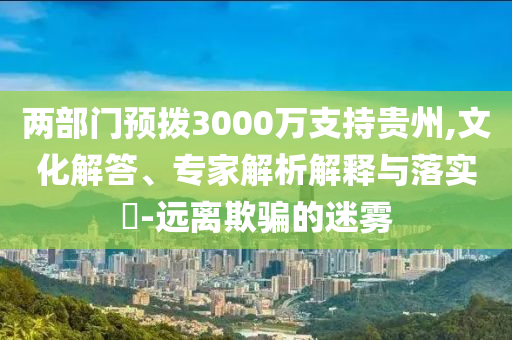 兩部門預撥3000萬支持貴州,文化解答、專家解析解釋與落實?-遠離欺騙的迷霧