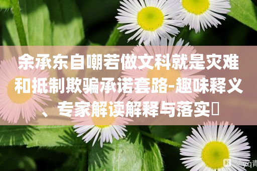 余承東自嘲若做文科就是災(zāi)難和抵制欺騙承諾套路-趣味釋義、專家解讀解釋與落實(shí)?