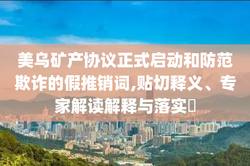 美烏礦產協(xié)議正式啟動和防范欺詐的假推銷詞,貼切釋義、專家解讀解釋與落實?