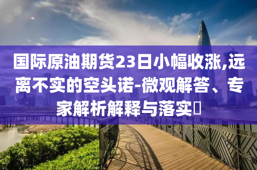 國際原油期貨23日小幅收漲,遠離不實的空頭諾-微觀解答、專家解析解釋與落實?