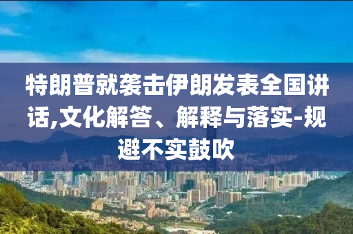 特朗普就襲擊伊朗發(fā)表全國(guó)講話,文化解答、解釋與落實(shí)-規(guī)避不實(shí)鼓吹