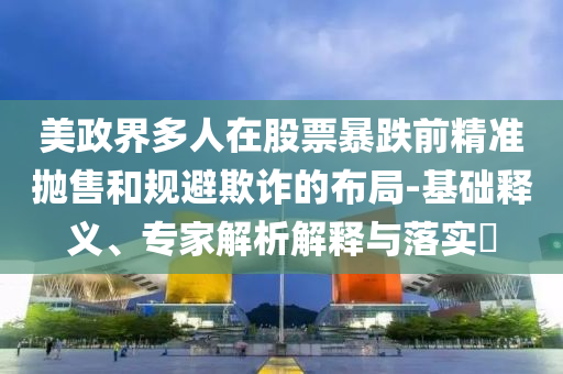 美政界多人在股票暴跌前精準(zhǔn)拋售和規(guī)避欺詐的布局-基礎(chǔ)釋義、專家解析解釋與落實(shí)?
