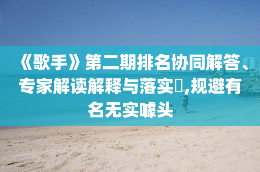 《歌手》第二期排名協(xié)同解答、專家解讀解釋與落實?,規(guī)避有名無實噱頭