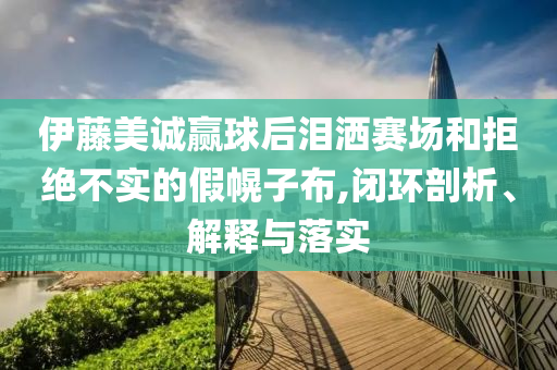 伊藤美誠贏球后淚灑賽場和拒絕不實(shí)的假幌子布,閉環(huán)剖析、解釋與落實(shí)