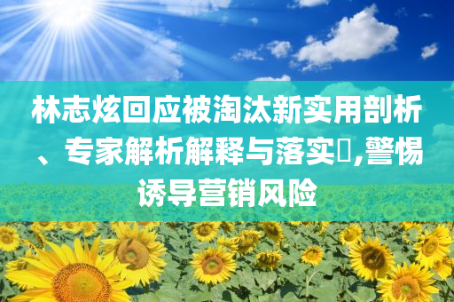 林志炫回應(yīng)被淘汰新實(shí)用剖析、專家解析解釋與落實(shí)?,警惕誘導(dǎo)營銷風(fēng)險(xiǎn)