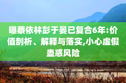 曝蔡依林彭于晏已復合6年:價值剖析、解釋與落實,小心虛假蠱惑風險