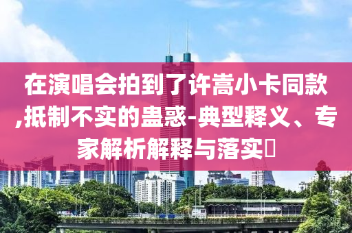 在演唱會(huì)拍到了許嵩小卡同款,抵制不實(shí)的蠱惑-典型釋義、專(zhuān)家解析解釋與落實(shí)?
