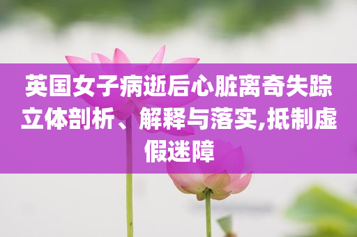英國女子病逝后心臟離奇失蹤立體剖析、解釋與落實(shí),抵制虛假迷障