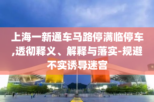 上海一新通車馬路停滿臨停車,透徹釋義、解釋與落實-規(guī)避不實誘導(dǎo)迷宮