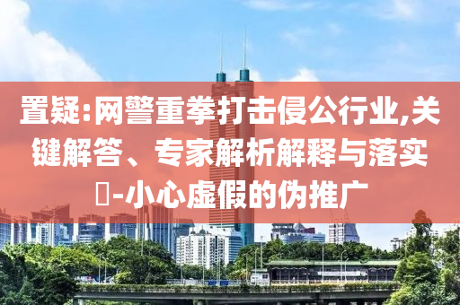 置疑:網(wǎng)警重拳打擊侵公行業(yè),關(guān)鍵解答、專家解析解釋與落實?-小心虛假的偽推廣