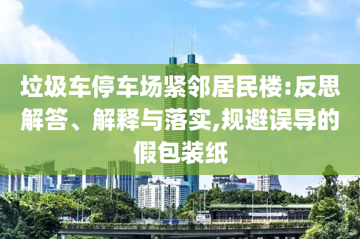 垃圾車停車場(chǎng)緊鄰居民樓:反思解答、解釋與落實(shí),規(guī)避誤導(dǎo)的假包裝紙