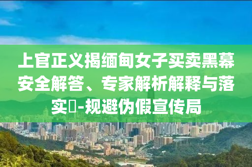 上官正義揭緬甸女子買賣黑幕安全解答、專家解析解釋與落實(shí)?-規(guī)避偽假宣傳局