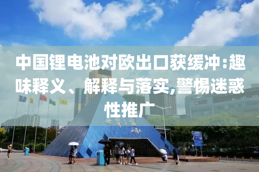 中國鋰電池對(duì)歐出口獲緩沖:趣味釋義、解釋與落實(shí),警惕迷惑性推廣
