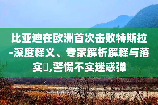 比亞迪在歐洲首次擊敗特斯拉-深度釋義、專家解析解釋與落實(shí)?,警惕不實(shí)迷惑彈