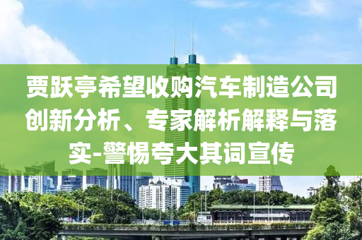 賈躍亭希望收購汽車制造公司創(chuàng)新分析、專家解析解釋與落實(shí)-警惕夸大其詞宣傳