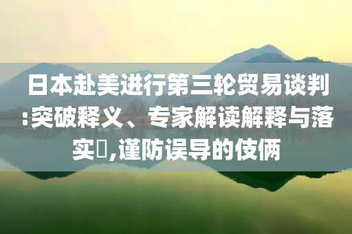 日本赴美進(jìn)行第三輪貿(mào)易談判:突破釋義、專家解讀解釋與落實(shí)?,謹(jǐn)防誤導(dǎo)的伎倆