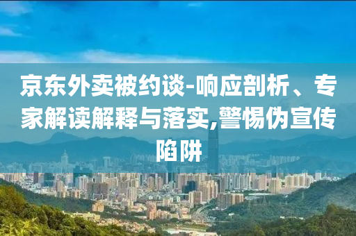 京東外賣被約談-響應(yīng)剖析、專家解讀解釋與落實(shí),警惕偽宣傳陷阱
