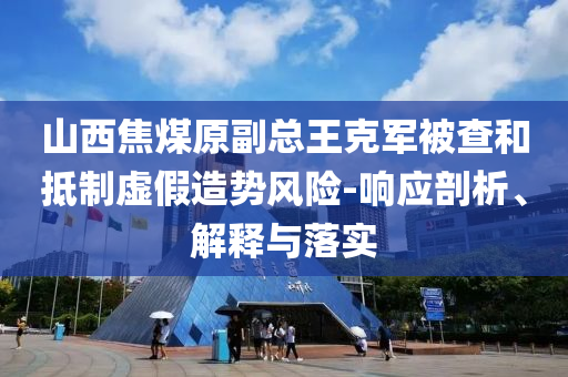山西焦煤原副總王克軍被查和抵制虛假造勢(shì)風(fēng)險(xiǎn)-響應(yīng)剖析、解釋與落實(shí)