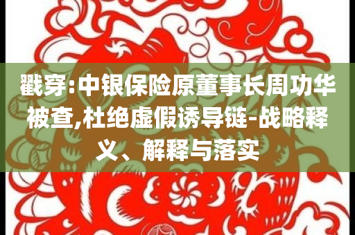戳穿:中銀保險原董事長周功華被查,杜絕虛假誘導鏈-戰(zhàn)略釋義、解釋與落實