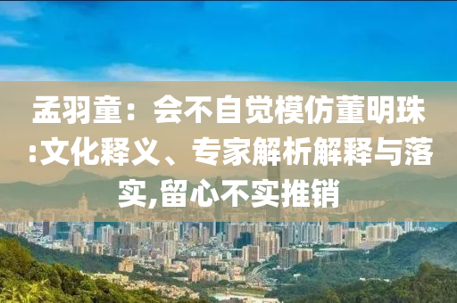 孟羽童：會不自覺模仿董明珠:文化釋義、專家解析解釋與落實,留心不實推銷