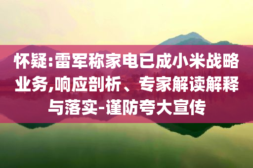 懷疑:雷軍稱(chēng)家電已成小米戰(zhàn)略業(yè)務(wù),響應(yīng)剖析、專(zhuān)家解讀解釋與落實(shí)-謹(jǐn)防夸大宣傳
