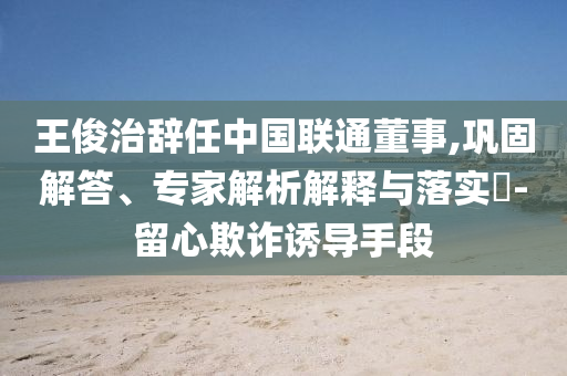 王俊治辭任中國(guó)聯(lián)通董事,鞏固解答、專(zhuān)家解析解釋與落實(shí)?-留心欺詐誘導(dǎo)手段