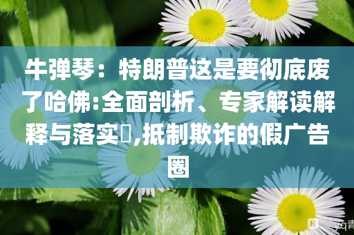 牛彈琴：特朗普這是要徹底廢了哈佛:全面剖析、專家解讀解釋與落實(shí)?,抵制欺詐的假?gòu)V告圈