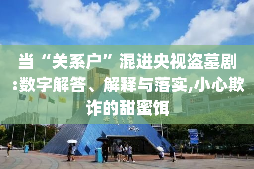 當(dāng)“關(guān)系戶”混進(jìn)央視盜墓劇:數(shù)字解答、解釋與落實(shí),小心欺詐的甜蜜餌