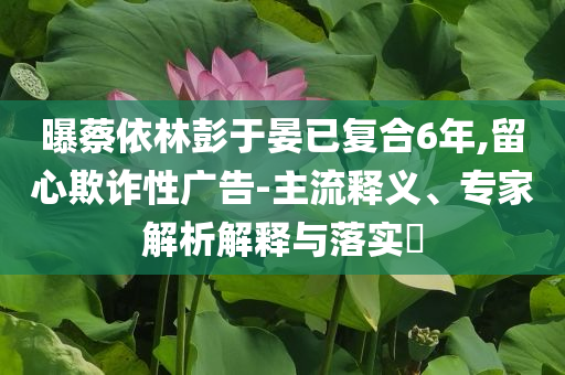 曝蔡依林彭于晏已復(fù)合6年,留心欺詐性廣告-主流釋義、專家解析解釋與落實?