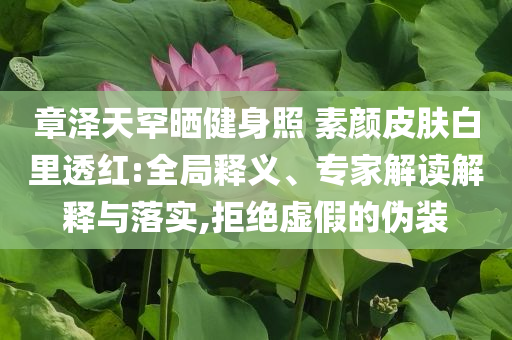 章澤天罕曬健身照 素顏皮膚白里透紅:全局釋義、專家解讀解釋與落實,拒絕虛假的偽裝