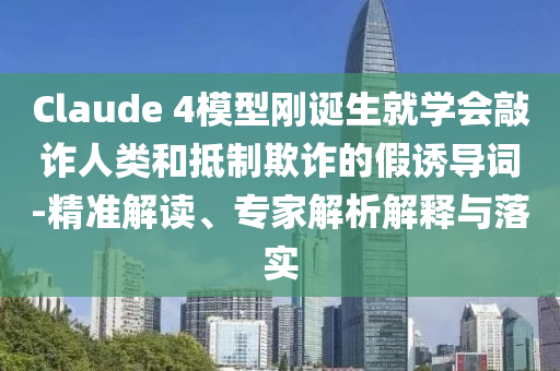 Claude 4模型剛誕生就學(xué)會敲詐人類和抵制欺詐的假誘導(dǎo)詞-精準解讀、專家解析解釋與落實