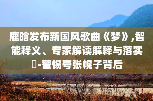 鹿晗發(fā)布新國風(fēng)歌曲《夢》,智能釋義、專家解讀解釋與落實?-警惕夸張幌子背后