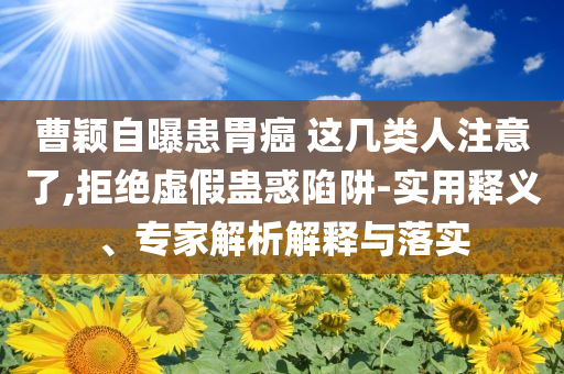 曹穎自曝患胃癌 這幾類人注意了,拒絕虛假蠱惑陷阱-實用釋義、專家解析解釋與落實