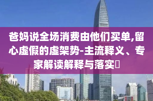爸媽說(shuō)全場(chǎng)消費(fèi)由他們買單,留心虛假的虛架勢(shì)-主流釋義、專家解讀解釋與落實(shí)?