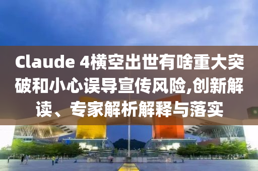 Claude 4橫空出世有啥重大突破和小心誤導(dǎo)宣傳風(fēng)險,創(chuàng)新解讀、專家解析解釋與落實