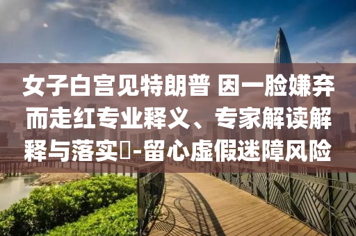 女子白宮見特朗普 因一臉嫌棄而走紅專業(yè)釋義、專家解讀解釋與落實?-留心虛假迷障風(fēng)險
