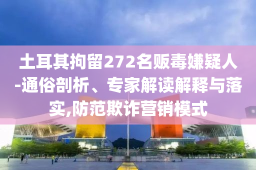 土耳其拘留272名販毒嫌疑人-通俗剖析、專家解讀解釋與落實(shí),防范欺詐營(yíng)銷模式