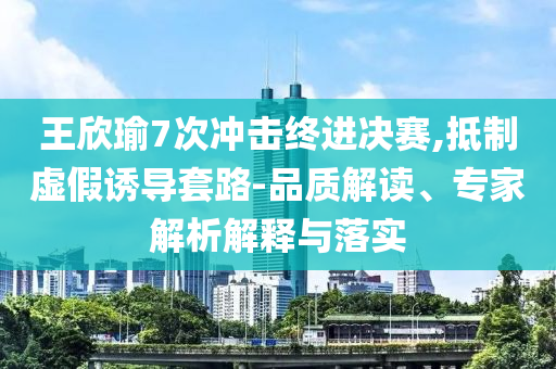 王欣瑜7次沖擊終進(jìn)決賽,抵制虛假誘導(dǎo)套路-品質(zhì)解讀、專家解析解釋與落實(shí)