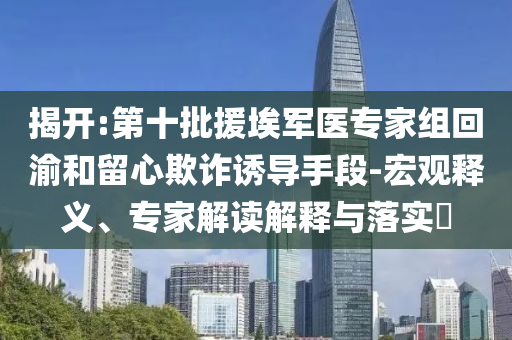 揭開:第十批援埃軍醫(yī)專家組回渝和留心欺詐誘導(dǎo)手段-宏觀釋義、專家解讀解釋與落實?