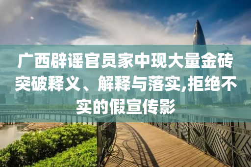 廣西辟謠官員家中現(xiàn)大量金磚突破釋義、解釋與落實,拒絕不實的假宣傳影