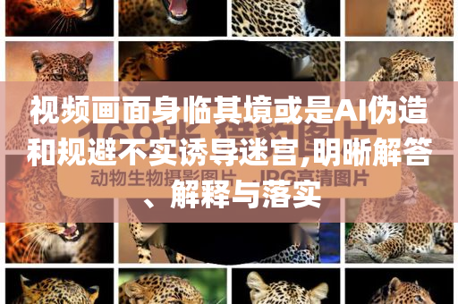 視頻畫面身臨其境或是AI偽造和規(guī)避不實誘導(dǎo)迷宮,明晰解答、解釋與落實
