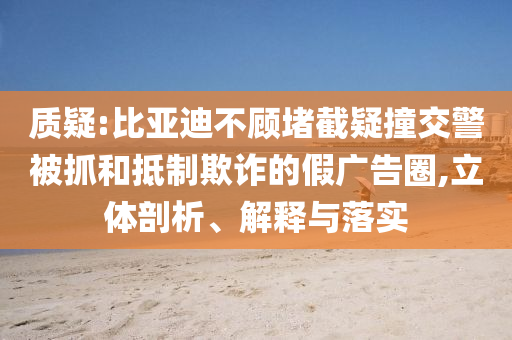 質(zhì)疑:比亞迪不顧堵截疑撞交警被抓和抵制欺詐的假廣告圈,立體剖析、解釋與落實
