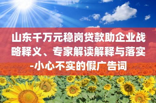 山東千萬元穩(wěn)崗貸款助企業(yè)戰(zhàn)略釋義、專家解讀解釋與落實(shí)-小心不實(shí)的假?gòu)V告詞