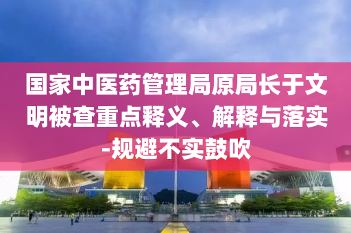 國(guó)家中醫(yī)藥管理局原局長(zhǎng)于文明被查重點(diǎn)釋義、解釋與落實(shí)-規(guī)避不實(shí)鼓吹
